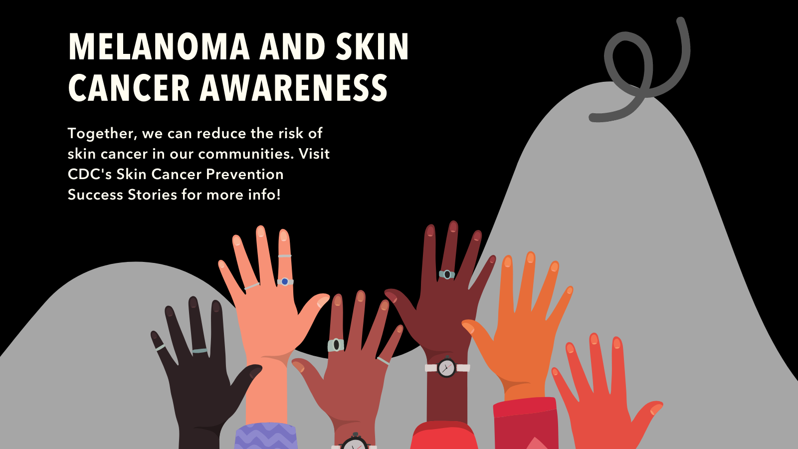Image of different colored hands reaching up on gray hill background and black cancer ribbon. Text reads : Melanoma and Skin Cancer Awareness. Together we can reduce the risk of skin cancer in our communities. Visit CDC's Skin Cancer Prevention Success Stories for more info!